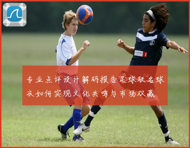 专业点评设计解码报告足球联名球衣如何实现文化共鸣与市场双赢